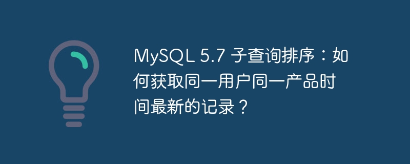 MySQL 5.7 子查询排序:如何获取同一用户同一产品时间最新的记录?