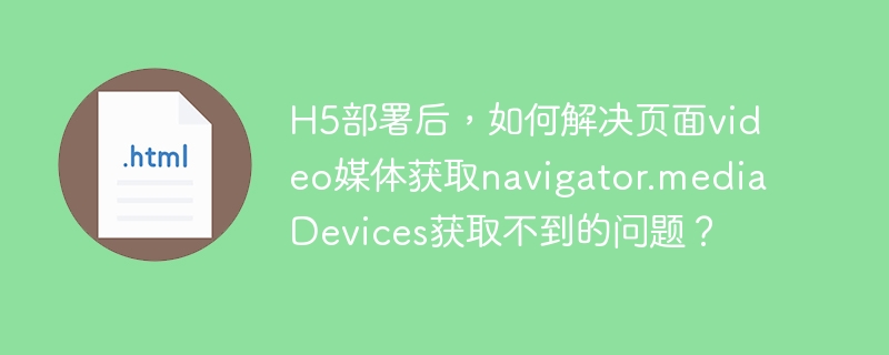 H5部署后,如何解决页面video媒体获取navigator.mediaDevices获取不到的问题?